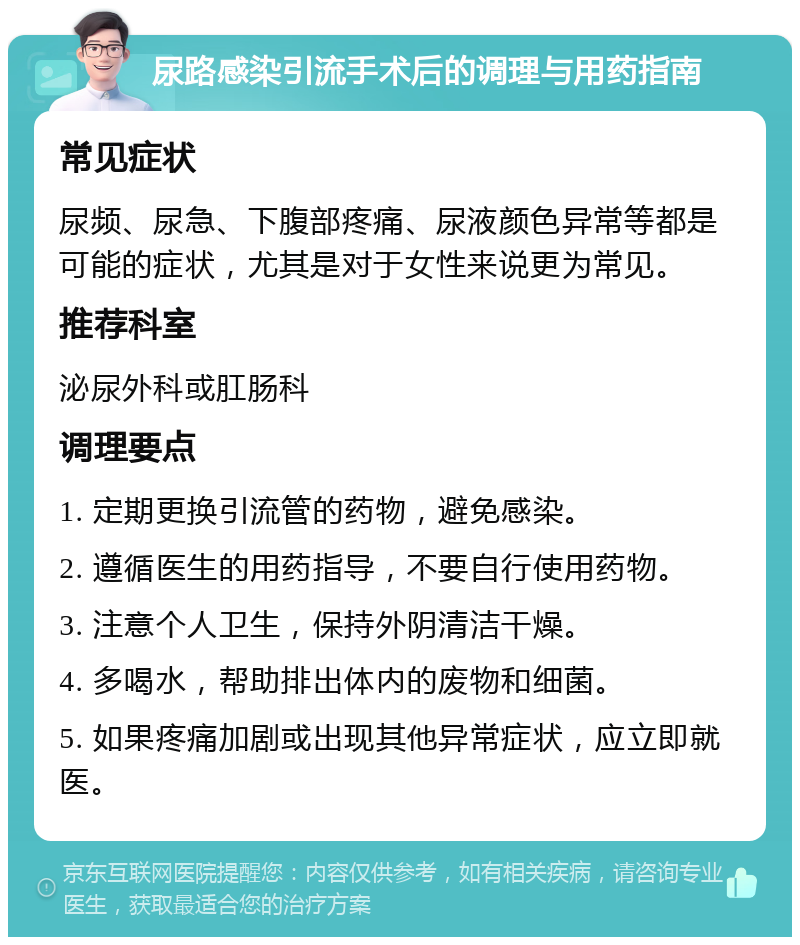 尿路感染引流手术后的调理与用药指南 常见症状 尿频、尿急、下腹部疼痛、尿液颜色异常等都是可能的症状，尤其是对于女性来说更为常见。 推荐科室 泌尿外科或肛肠科 调理要点 1. 定期更换引流管的药物，避免感染。 2. 遵循医生的用药指导，不要自行使用药物。 3. 注意个人卫生，保持外阴清洁干燥。 4. 多喝水，帮助排出体内的废物和细菌。 5. 如果疼痛加剧或出现其他异常症状，应立即就医。