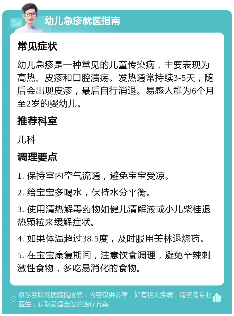 幼儿急疹就医指南 常见症状 幼儿急疹是一种常见的儿童传染病，主要表现为高热、皮疹和口腔溃疡。发热通常持续3-5天，随后会出现皮疹，最后自行消退。易感人群为6个月至2岁的婴幼儿。 推荐科室 儿科 调理要点 1. 保持室内空气流通，避免宝宝受凉。 2. 给宝宝多喝水，保持水分平衡。 3. 使用清热解毒药物如健儿清解液或小儿柴桂退热颗粒来缓解症状。 4. 如果体温超过38.5度，及时服用美林退烧药。 5. 在宝宝康复期间，注意饮食调理，避免辛辣刺激性食物，多吃易消化的食物。