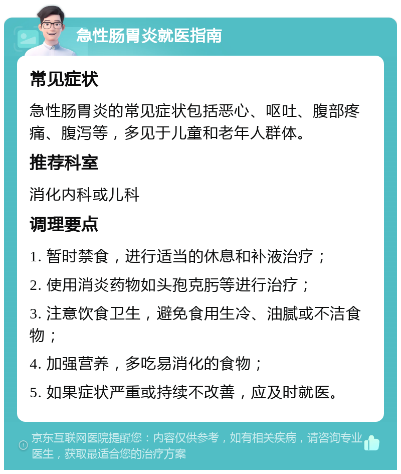 急性肠胃炎就医指南 常见症状 急性肠胃炎的常见症状包括恶心、呕吐、腹部疼痛、腹泻等，多见于儿童和老年人群体。 推荐科室 消化内科或儿科 调理要点 1. 暂时禁食，进行适当的休息和补液治疗； 2. 使用消炎药物如头孢克肟等进行治疗； 3. 注意饮食卫生，避免食用生冷、油腻或不洁食物； 4. 加强营养，多吃易消化的食物； 5. 如果症状严重或持续不改善，应及时就医。