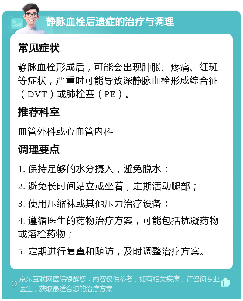 静脉血栓后遗症的治疗与调理 常见症状 静脉血栓形成后，可能会出现肿胀、疼痛、红斑等症状，严重时可能导致深静脉血栓形成综合征（DVT）或肺栓塞（PE）。 推荐科室 血管外科或心血管内科 调理要点 1. 保持足够的水分摄入，避免脱水； 2. 避免长时间站立或坐着，定期活动腿部； 3. 使用压缩袜或其他压力治疗设备； 4. 遵循医生的药物治疗方案，可能包括抗凝药物或溶栓药物； 5. 定期进行复查和随访，及时调整治疗方案。