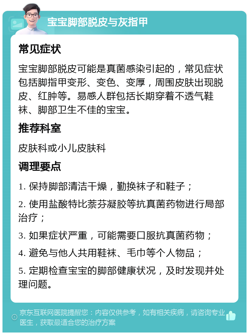 宝宝脚部脱皮与灰指甲 常见症状 宝宝脚部脱皮可能是真菌感染引起的，常见症状包括脚指甲变形、变色、变厚，周围皮肤出现脱皮、红肿等。易感人群包括长期穿着不透气鞋袜、脚部卫生不佳的宝宝。 推荐科室 皮肤科或小儿皮肤科 调理要点 1. 保持脚部清洁干燥，勤换袜子和鞋子； 2. 使用盐酸特比萘芬凝胶等抗真菌药物进行局部治疗； 3. 如果症状严重，可能需要口服抗真菌药物； 4. 避免与他人共用鞋袜、毛巾等个人物品； 5. 定期检查宝宝的脚部健康状况，及时发现并处理问题。