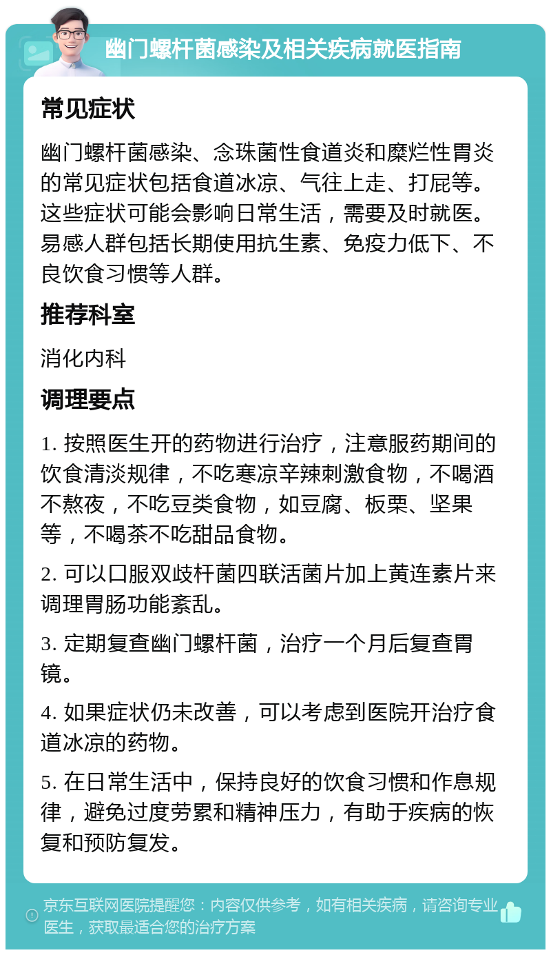 幽门螺杆菌感染及相关疾病就医指南 常见症状 幽门螺杆菌感染、念珠菌性食道炎和糜烂性胃炎的常见症状包括食道冰凉、气往上走、打屁等。这些症状可能会影响日常生活，需要及时就医。易感人群包括长期使用抗生素、免疫力低下、不良饮食习惯等人群。 推荐科室 消化内科 调理要点 1. 按照医生开的药物进行治疗，注意服药期间的饮食清淡规律，不吃寒凉辛辣刺激食物，不喝酒不熬夜，不吃豆类食物，如豆腐、板栗、坚果等，不喝茶不吃甜品食物。 2. 可以口服双歧杆菌四联活菌片加上黄连素片来调理胃肠功能紊乱。 3. 定期复查幽门螺杆菌，治疗一个月后复查胃镜。 4. 如果症状仍未改善，可以考虑到医院开治疗食道冰凉的药物。 5. 在日常生活中，保持良好的饮食习惯和作息规律，避免过度劳累和精神压力，有助于疾病的恢复和预防复发。