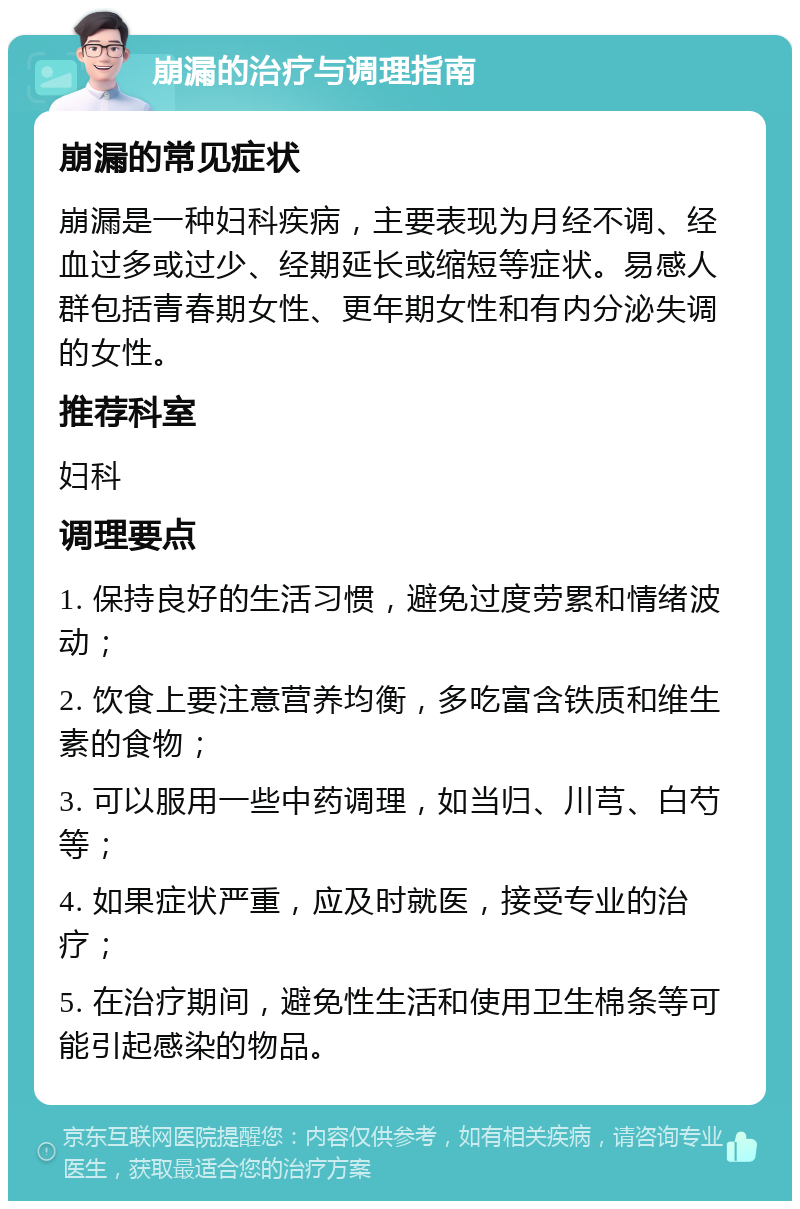 崩漏的治疗与调理指南 崩漏的常见症状 崩漏是一种妇科疾病，主要表现为月经不调、经血过多或过少、经期延长或缩短等症状。易感人群包括青春期女性、更年期女性和有内分泌失调的女性。 推荐科室 妇科 调理要点 1. 保持良好的生活习惯，避免过度劳累和情绪波动； 2. 饮食上要注意营养均衡，多吃富含铁质和维生素的食物； 3. 可以服用一些中药调理，如当归、川芎、白芍等； 4. 如果症状严重，应及时就医，接受专业的治疗； 5. 在治疗期间，避免性生活和使用卫生棉条等可能引起感染的物品。