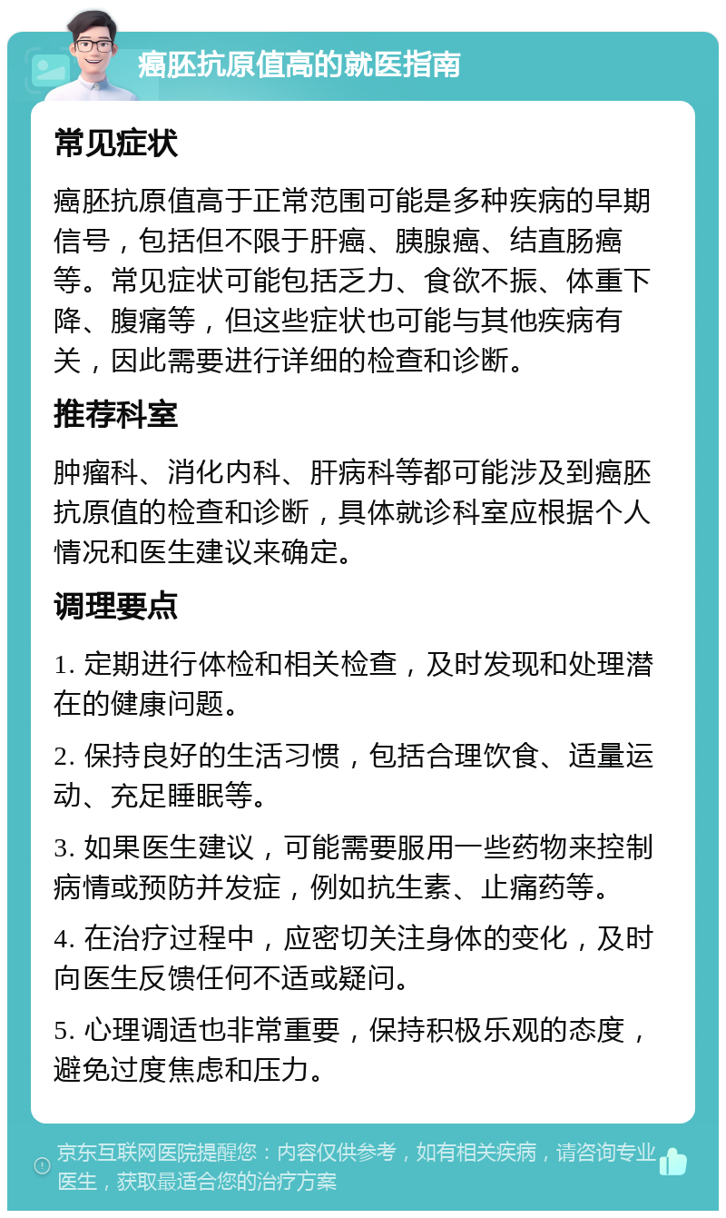 癌胚抗原值高的就医指南 常见症状 癌胚抗原值高于正常范围可能是多种疾病的早期信号，包括但不限于肝癌、胰腺癌、结直肠癌等。常见症状可能包括乏力、食欲不振、体重下降、腹痛等，但这些症状也可能与其他疾病有关，因此需要进行详细的检查和诊断。 推荐科室 肿瘤科、消化内科、肝病科等都可能涉及到癌胚抗原值的检查和诊断，具体就诊科室应根据个人情况和医生建议来确定。 调理要点 1. 定期进行体检和相关检查，及时发现和处理潜在的健康问题。 2. 保持良好的生活习惯，包括合理饮食、适量运动、充足睡眠等。 3. 如果医生建议，可能需要服用一些药物来控制病情或预防并发症，例如抗生素、止痛药等。 4. 在治疗过程中，应密切关注身体的变化，及时向医生反馈任何不适或疑问。 5. 心理调适也非常重要，保持积极乐观的态度，避免过度焦虑和压力。