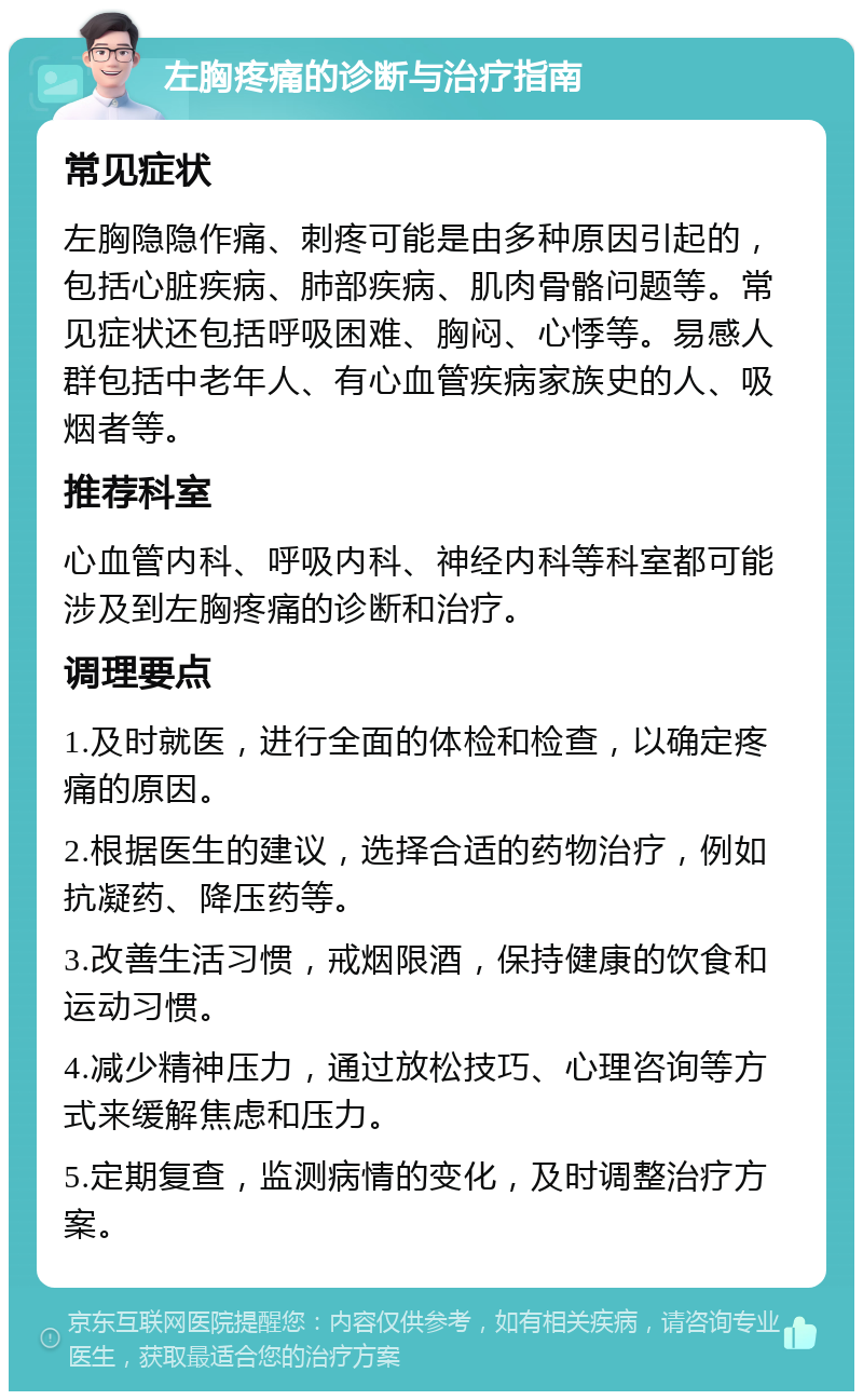 左胸疼痛的诊断与治疗指南 常见症状 左胸隐隐作痛、刺疼可能是由多种原因引起的，包括心脏疾病、肺部疾病、肌肉骨骼问题等。常见症状还包括呼吸困难、胸闷、心悸等。易感人群包括中老年人、有心血管疾病家族史的人、吸烟者等。 推荐科室 心血管内科、呼吸内科、神经内科等科室都可能涉及到左胸疼痛的诊断和治疗。 调理要点 1.及时就医，进行全面的体检和检查，以确定疼痛的原因。 2.根据医生的建议，选择合适的药物治疗，例如抗凝药、降压药等。 3.改善生活习惯，戒烟限酒，保持健康的饮食和运动习惯。 4.减少精神压力，通过放松技巧、心理咨询等方式来缓解焦虑和压力。 5.定期复查，监测病情的变化，及时调整治疗方案。