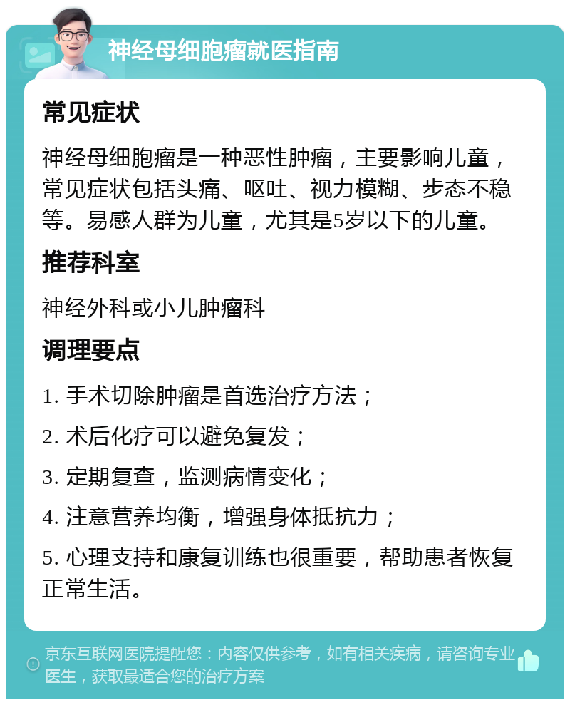 神经母细胞瘤就医指南 常见症状 神经母细胞瘤是一种恶性肿瘤，主要影响儿童，常见症状包括头痛、呕吐、视力模糊、步态不稳等。易感人群为儿童，尤其是5岁以下的儿童。 推荐科室 神经外科或小儿肿瘤科 调理要点 1. 手术切除肿瘤是首选治疗方法； 2. 术后化疗可以避免复发； 3. 定期复查，监测病情变化； 4. 注意营养均衡，增强身体抵抗力； 5. 心理支持和康复训练也很重要，帮助患者恢复正常生活。