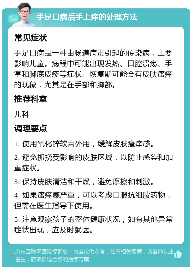 手足口病后手上痒的处理方法 常见症状 手足口病是一种由肠道病毒引起的传染病，主要影响儿童。病程中可能出现发热、口腔溃疡、手掌和脚底皮疹等症状。恢复期可能会有皮肤瘙痒的现象，尤其是在手部和脚部。 推荐科室 儿科 调理要点 1. 使用氧化锌软膏外用，缓解皮肤瘙痒感。 2. 避免抓挠受影响的皮肤区域，以防止感染和加重症状。 3. 保持皮肤清洁和干燥，避免摩擦和刺激。 4. 如果瘙痒感严重，可以考虑口服抗组胺药物，但需在医生指导下使用。 5. 注意观察孩子的整体健康状况，如有其他异常症状出现，应及时就医。