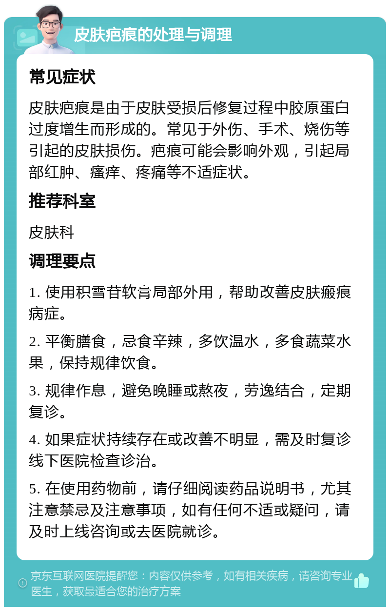 皮肤疤痕的处理与调理 常见症状 皮肤疤痕是由于皮肤受损后修复过程中胶原蛋白过度增生而形成的。常见于外伤、手术、烧伤等引起的皮肤损伤。疤痕可能会影响外观，引起局部红肿、瘙痒、疼痛等不适症状。 推荐科室 皮肤科 调理要点 1. 使用积雪苷软膏局部外用，帮助改善皮肤瘢痕病症。 2. 平衡膳食，忌食辛辣，多饮温水，多食蔬菜水果，保持规律饮食。 3. 规律作息，避免晚睡或熬夜，劳逸结合，定期复诊。 4. 如果症状持续存在或改善不明显，需及时复诊线下医院检查诊治。 5. 在使用药物前，请仔细阅读药品说明书，尤其注意禁忌及注意事项，如有任何不适或疑问，请及时上线咨询或去医院就诊。