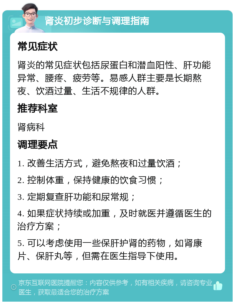 肾炎初步诊断与调理指南 常见症状 肾炎的常见症状包括尿蛋白和潜血阳性、肝功能异常、腰疼、疲劳等。易感人群主要是长期熬夜、饮酒过量、生活不规律的人群。 推荐科室 肾病科 调理要点 1. 改善生活方式，避免熬夜和过量饮酒； 2. 控制体重，保持健康的饮食习惯； 3. 定期复查肝功能和尿常规； 4. 如果症状持续或加重，及时就医并遵循医生的治疗方案； 5. 可以考虑使用一些保肝护肾的药物，如肾康片、保肝丸等，但需在医生指导下使用。