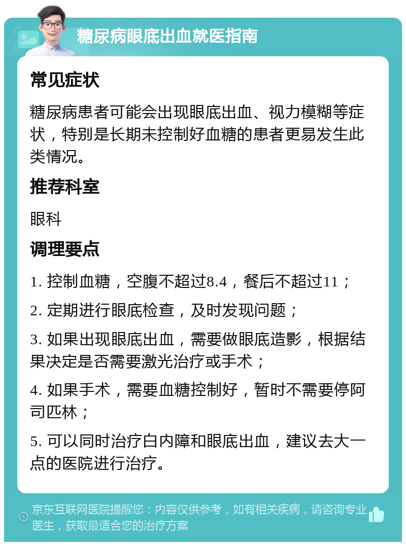 糖尿病眼底出血就医指南 常见症状 糖尿病患者可能会出现眼底出血、视力模糊等症状，特别是长期未控制好血糖的患者更易发生此类情况。 推荐科室 眼科 调理要点 1. 控制血糖，空腹不超过8.4，餐后不超过11； 2. 定期进行眼底检查，及时发现问题； 3. 如果出现眼底出血，需要做眼底造影，根据结果决定是否需要激光治疗或手术； 4. 如果手术，需要血糖控制好，暂时不需要停阿司匹林； 5. 可以同时治疗白内障和眼底出血，建议去大一点的医院进行治疗。