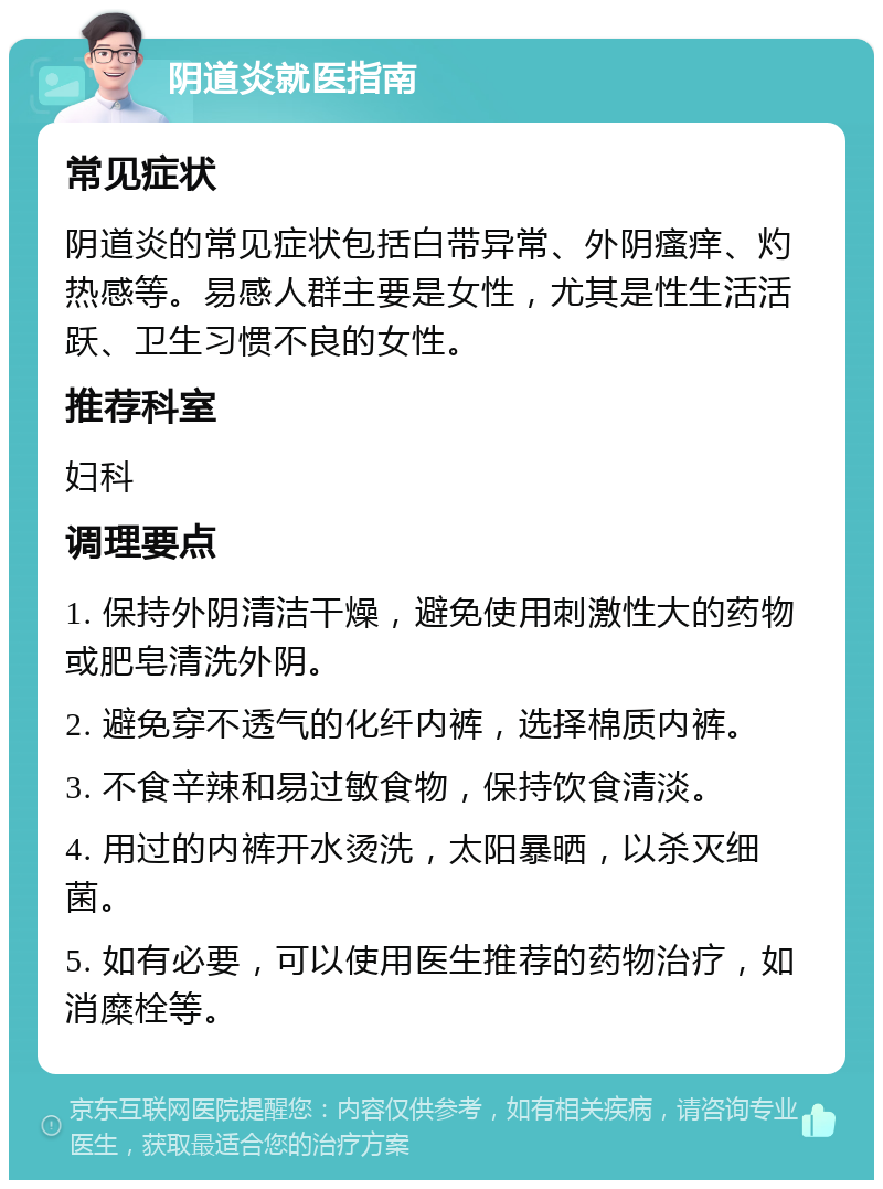 阴道炎就医指南 常见症状 阴道炎的常见症状包括白带异常、外阴瘙痒、灼热感等。易感人群主要是女性，尤其是性生活活跃、卫生习惯不良的女性。 推荐科室 妇科 调理要点 1. 保持外阴清洁干燥，避免使用刺激性大的药物或肥皂清洗外阴。 2. 避免穿不透气的化纤内裤，选择棉质内裤。 3. 不食辛辣和易过敏食物，保持饮食清淡。 4. 用过的内裤开水烫洗，太阳暴晒，以杀灭细菌。 5. 如有必要，可以使用医生推荐的药物治疗，如消糜栓等。