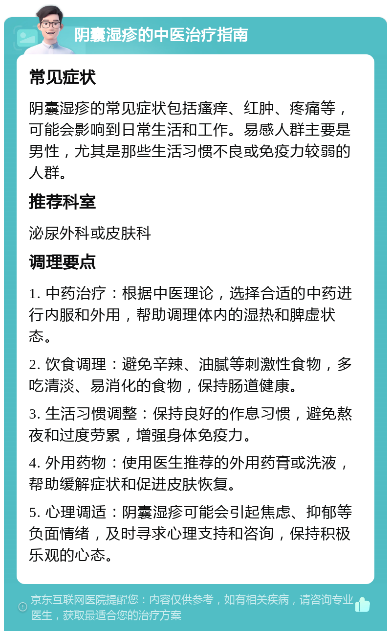 阴囊湿疹的中医治疗指南 常见症状 阴囊湿疹的常见症状包括瘙痒、红肿、疼痛等，可能会影响到日常生活和工作。易感人群主要是男性，尤其是那些生活习惯不良或免疫力较弱的人群。 推荐科室 泌尿外科或皮肤科 调理要点 1. 中药治疗：根据中医理论，选择合适的中药进行内服和外用，帮助调理体内的湿热和脾虚状态。 2. 饮食调理：避免辛辣、油腻等刺激性食物，多吃清淡、易消化的食物，保持肠道健康。 3. 生活习惯调整：保持良好的作息习惯，避免熬夜和过度劳累，增强身体免疫力。 4. 外用药物：使用医生推荐的外用药膏或洗液，帮助缓解症状和促进皮肤恢复。 5. 心理调适：阴囊湿疹可能会引起焦虑、抑郁等负面情绪，及时寻求心理支持和咨询，保持积极乐观的心态。