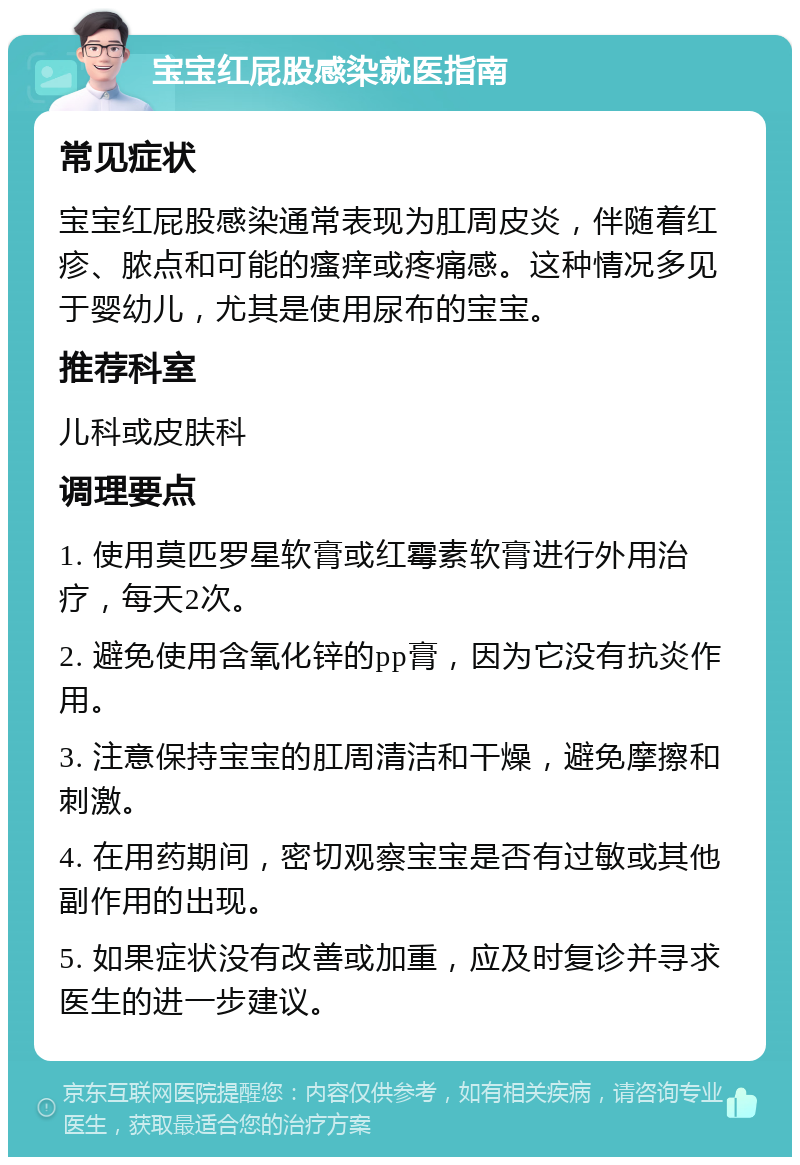 宝宝红屁股感染就医指南 常见症状 宝宝红屁股感染通常表现为肛周皮炎，伴随着红疹、脓点和可能的瘙痒或疼痛感。这种情况多见于婴幼儿，尤其是使用尿布的宝宝。 推荐科室 儿科或皮肤科 调理要点 1. 使用莫匹罗星软膏或红霉素软膏进行外用治疗，每天2次。 2. 避免使用含氧化锌的pp膏，因为它没有抗炎作用。 3. 注意保持宝宝的肛周清洁和干燥，避免摩擦和刺激。 4. 在用药期间，密切观察宝宝是否有过敏或其他副作用的出现。 5. 如果症状没有改善或加重，应及时复诊并寻求医生的进一步建议。