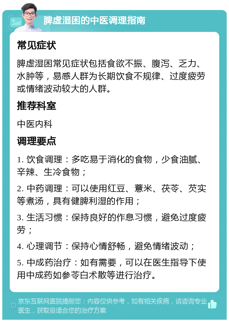 脾虚湿困的中医调理指南 常见症状 脾虚湿困常见症状包括食欲不振、腹泻、乏力、水肿等，易感人群为长期饮食不规律、过度疲劳或情绪波动较大的人群。 推荐科室 中医内科 调理要点 1. 饮食调理：多吃易于消化的食物，少食油腻、辛辣、生冷食物； 2. 中药调理：可以使用红豆、薏米、茯苓、芡实等煮汤，具有健脾利湿的作用； 3. 生活习惯：保持良好的作息习惯，避免过度疲劳； 4. 心理调节：保持心情舒畅，避免情绪波动； 5. 中成药治疗：如有需要，可以在医生指导下使用中成药如参苓白术散等进行治疗。