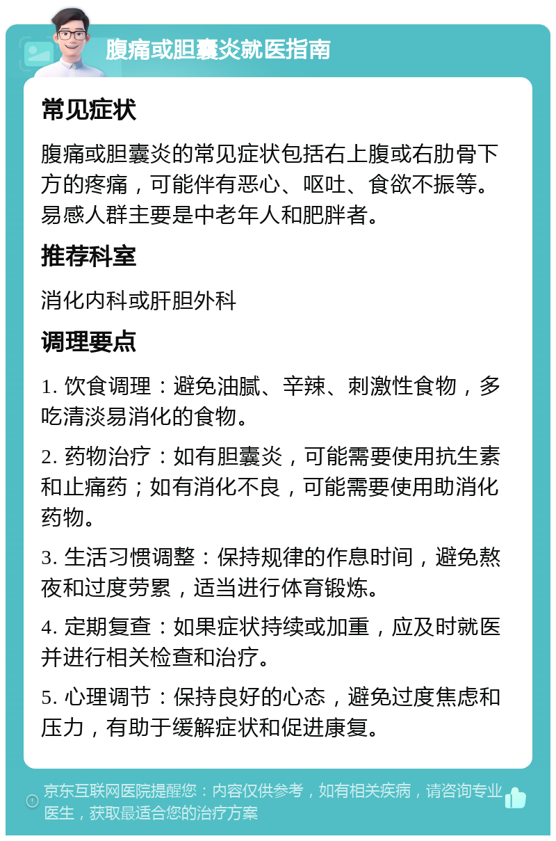 腹痛或胆囊炎就医指南 常见症状 腹痛或胆囊炎的常见症状包括右上腹或右肋骨下方的疼痛，可能伴有恶心、呕吐、食欲不振等。易感人群主要是中老年人和肥胖者。 推荐科室 消化内科或肝胆外科 调理要点 1. 饮食调理：避免油腻、辛辣、刺激性食物，多吃清淡易消化的食物。 2. 药物治疗：如有胆囊炎，可能需要使用抗生素和止痛药；如有消化不良，可能需要使用助消化药物。 3. 生活习惯调整：保持规律的作息时间，避免熬夜和过度劳累，适当进行体育锻炼。 4. 定期复查：如果症状持续或加重，应及时就医并进行相关检查和治疗。 5. 心理调节：保持良好的心态，避免过度焦虑和压力，有助于缓解症状和促进康复。