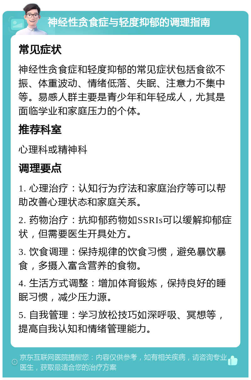 神经性贪食症与轻度抑郁的调理指南 常见症状 神经性贪食症和轻度抑郁的常见症状包括食欲不振、体重波动、情绪低落、失眠、注意力不集中等。易感人群主要是青少年和年轻成人，尤其是面临学业和家庭压力的个体。 推荐科室 心理科或精神科 调理要点 1. 心理治疗：认知行为疗法和家庭治疗等可以帮助改善心理状态和家庭关系。 2. 药物治疗：抗抑郁药物如SSRIs可以缓解抑郁症状，但需要医生开具处方。 3. 饮食调理：保持规律的饮食习惯，避免暴饮暴食，多摄入富含营养的食物。 4. 生活方式调整：增加体育锻炼，保持良好的睡眠习惯，减少压力源。 5. 自我管理：学习放松技巧如深呼吸、冥想等，提高自我认知和情绪管理能力。