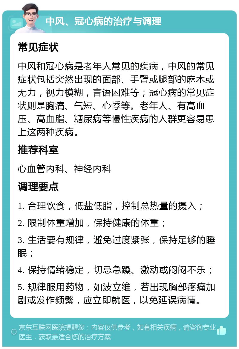 中风、冠心病的治疗与调理 常见症状 中风和冠心病是老年人常见的疾病，中风的常见症状包括突然出现的面部、手臂或腿部的麻木或无力，视力模糊，言语困难等；冠心病的常见症状则是胸痛、气短、心悸等。老年人、有高血压、高血脂、糖尿病等慢性疾病的人群更容易患上这两种疾病。 推荐科室 心血管内科、神经内科 调理要点 1. 合理饮食，低盐低脂，控制总热量的摄入； 2. 限制体重增加，保持健康的体重； 3. 生活要有规律，避免过度紧张，保持足够的睡眠； 4. 保持情绪稳定，切忌急躁、激动或闷闷不乐； 5. 规律服用药物，如波立维，若出现胸部疼痛加剧或发作频繁，应立即就医，以免延误病情。