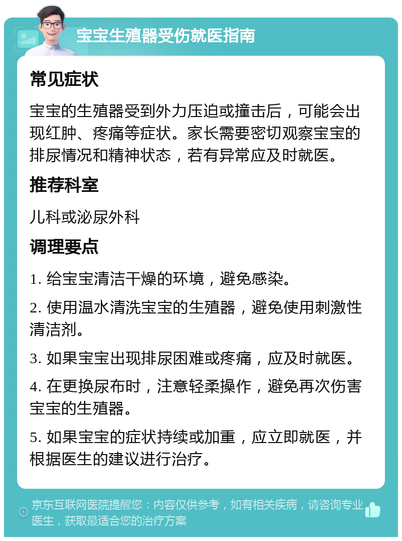 宝宝生殖器受伤就医指南 常见症状 宝宝的生殖器受到外力压迫或撞击后，可能会出现红肿、疼痛等症状。家长需要密切观察宝宝的排尿情况和精神状态，若有异常应及时就医。 推荐科室 儿科或泌尿外科 调理要点 1. 给宝宝清洁干燥的环境，避免感染。 2. 使用温水清洗宝宝的生殖器，避免使用刺激性清洁剂。 3. 如果宝宝出现排尿困难或疼痛，应及时就医。 4. 在更换尿布时，注意轻柔操作，避免再次伤害宝宝的生殖器。 5. 如果宝宝的症状持续或加重，应立即就医，并根据医生的建议进行治疗。