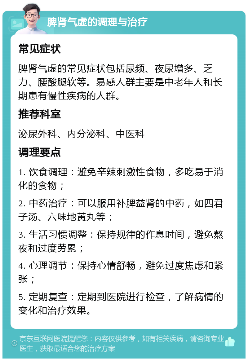 脾肾气虚的调理与治疗 常见症状 脾肾气虚的常见症状包括尿频、夜尿增多、乏力、腰酸腿软等。易感人群主要是中老年人和长期患有慢性疾病的人群。 推荐科室 泌尿外科、内分泌科、中医科 调理要点 1. 饮食调理：避免辛辣刺激性食物，多吃易于消化的食物； 2. 中药治疗：可以服用补脾益肾的中药，如四君子汤、六味地黄丸等； 3. 生活习惯调整：保持规律的作息时间，避免熬夜和过度劳累； 4. 心理调节：保持心情舒畅，避免过度焦虑和紧张； 5. 定期复查：定期到医院进行检查，了解病情的变化和治疗效果。