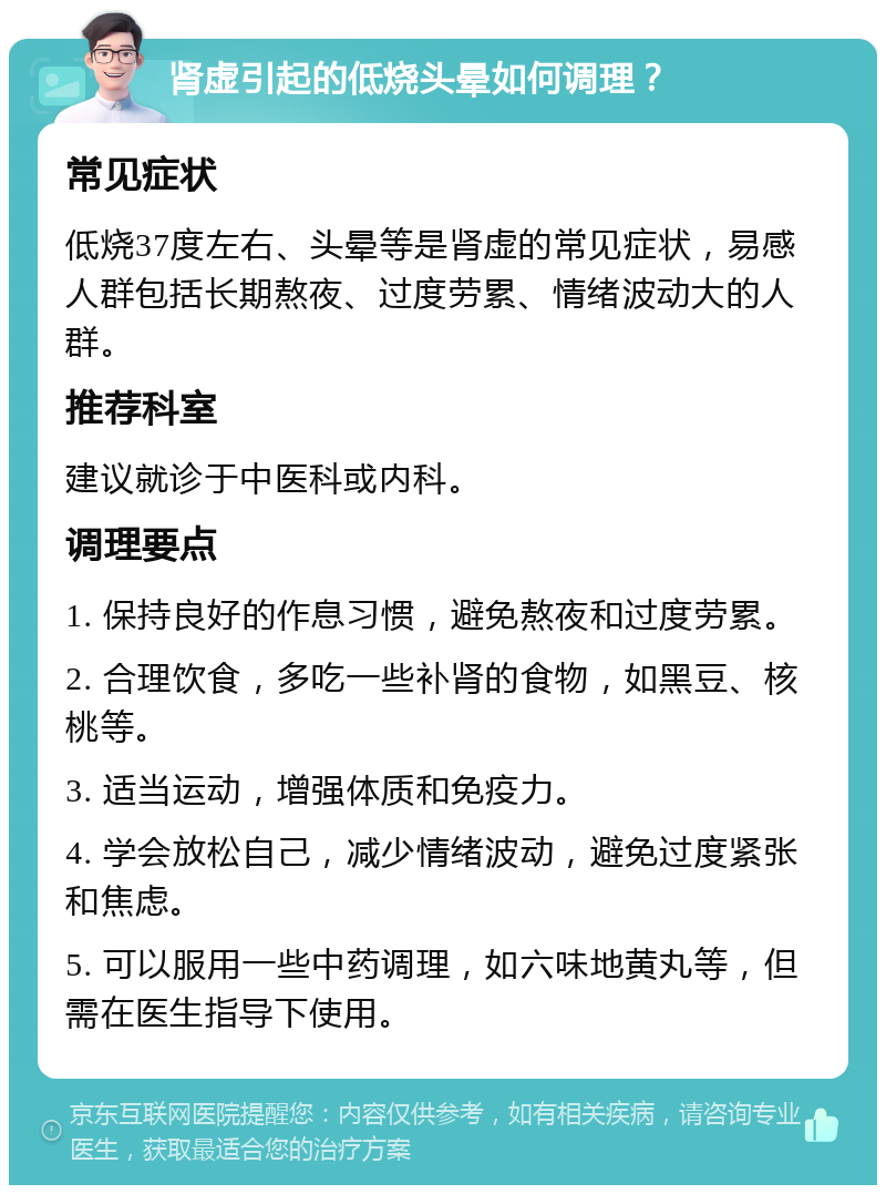 肾虚引起的低烧头晕如何调理？ 常见症状 低烧37度左右、头晕等是肾虚的常见症状，易感人群包括长期熬夜、过度劳累、情绪波动大的人群。 推荐科室 建议就诊于中医科或内科。 调理要点 1. 保持良好的作息习惯，避免熬夜和过度劳累。 2. 合理饮食，多吃一些补肾的食物，如黑豆、核桃等。 3. 适当运动，增强体质和免疫力。 4. 学会放松自己，减少情绪波动，避免过度紧张和焦虑。 5. 可以服用一些中药调理，如六味地黄丸等，但需在医生指导下使用。