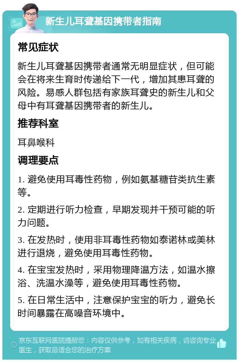 新生儿耳聋基因携带者指南 常见症状 新生儿耳聋基因携带者通常无明显症状，但可能会在将来生育时传递给下一代，增加其患耳聋的风险。易感人群包括有家族耳聋史的新生儿和父母中有耳聋基因携带者的新生儿。 推荐科室 耳鼻喉科 调理要点 1. 避免使用耳毒性药物，例如氨基糖苷类抗生素等。 2. 定期进行听力检查，早期发现并干预可能的听力问题。 3. 在发热时，使用非耳毒性药物如泰诺林或美林进行退烧，避免使用耳毒性药物。 4. 在宝宝发热时，采用物理降温方法，如温水擦浴、洗温水澡等，避免使用耳毒性药物。 5. 在日常生活中，注意保护宝宝的听力，避免长时间暴露在高噪音环境中。