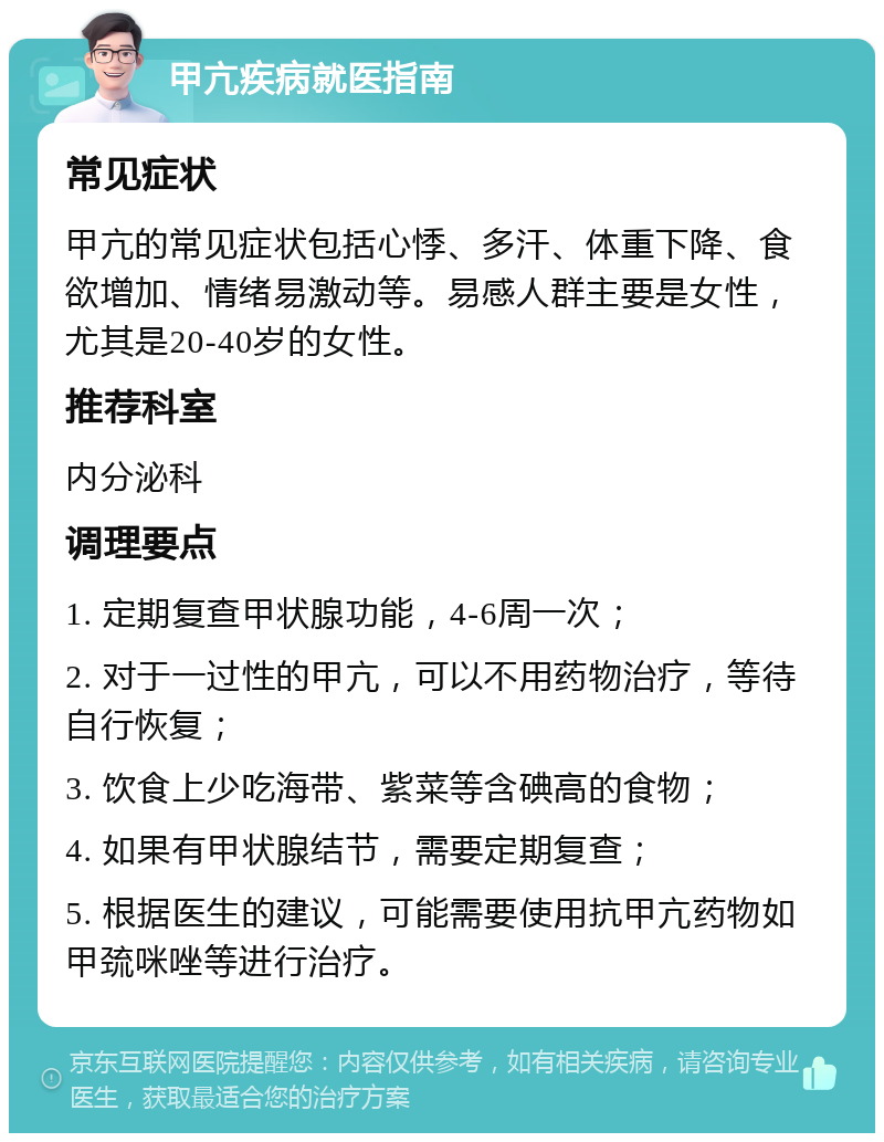 甲亢疾病就医指南 常见症状 甲亢的常见症状包括心悸、多汗、体重下降、食欲增加、情绪易激动等。易感人群主要是女性，尤其是20-40岁的女性。 推荐科室 内分泌科 调理要点 1. 定期复查甲状腺功能，4-6周一次； 2. 对于一过性的甲亢，可以不用药物治疗，等待自行恢复； 3. 饮食上少吃海带、紫菜等含碘高的食物； 4. 如果有甲状腺结节，需要定期复查； 5. 根据医生的建议，可能需要使用抗甲亢药物如甲巯咪唑等进行治疗。