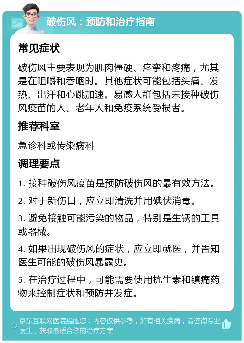 破伤风：预防和治疗指南 常见症状 破伤风主要表现为肌肉僵硬、痉挛和疼痛，尤其是在咀嚼和吞咽时。其他症状可能包括头痛、发热、出汗和心跳加速。易感人群包括未接种破伤风疫苗的人、老年人和免疫系统受损者。 推荐科室 急诊科或传染病科 调理要点 1. 接种破伤风疫苗是预防破伤风的最有效方法。 2. 对于新伤口，应立即清洗并用碘伏消毒。 3. 避免接触可能污染的物品，特别是生锈的工具或器械。 4. 如果出现破伤风的症状，应立即就医，并告知医生可能的破伤风暴露史。 5. 在治疗过程中，可能需要使用抗生素和镇痛药物来控制症状和预防并发症。