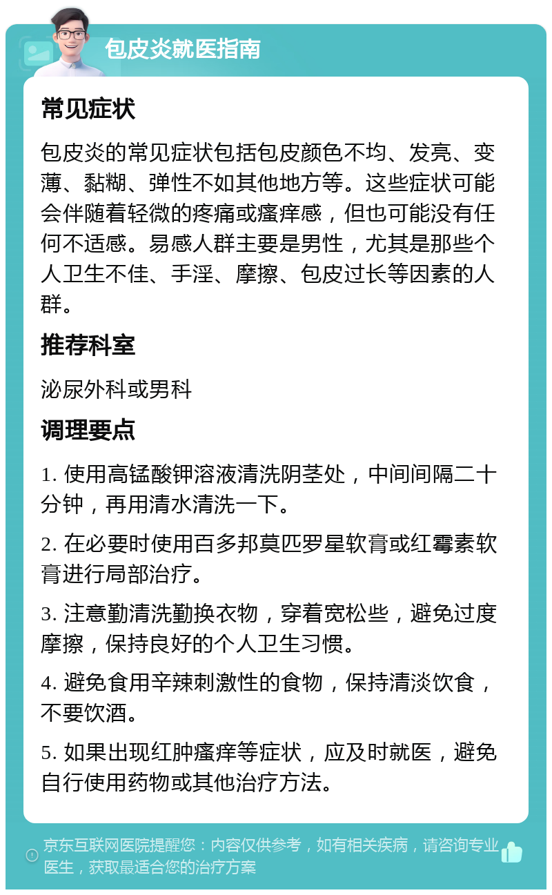 包皮炎就医指南 常见症状 包皮炎的常见症状包括包皮颜色不均、发亮、变薄、黏糊、弹性不如其他地方等。这些症状可能会伴随着轻微的疼痛或瘙痒感，但也可能没有任何不适感。易感人群主要是男性，尤其是那些个人卫生不佳、手淫、摩擦、包皮过长等因素的人群。 推荐科室 泌尿外科或男科 调理要点 1. 使用高锰酸钾溶液清洗阴茎处，中间间隔二十分钟，再用清水清洗一下。 2. 在必要时使用百多邦莫匹罗星软膏或红霉素软膏进行局部治疗。 3. 注意勤清洗勤换衣物，穿着宽松些，避免过度摩擦，保持良好的个人卫生习惯。 4. 避免食用辛辣刺激性的食物，保持清淡饮食，不要饮酒。 5. 如果出现红肿瘙痒等症状，应及时就医，避免自行使用药物或其他治疗方法。