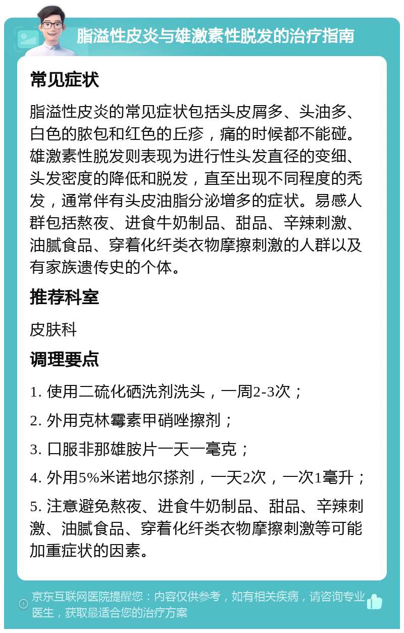 脂溢性皮炎与雄激素性脱发的治疗指南 常见症状 脂溢性皮炎的常见症状包括头皮屑多、头油多、白色的脓包和红色的丘疹，痛的时候都不能碰。雄激素性脱发则表现为进行性头发直径的变细、头发密度的降低和脱发，直至出现不同程度的秃发，通常伴有头皮油脂分泌增多的症状。易感人群包括熬夜、进食牛奶制品、甜品、辛辣刺激、油腻食品、穿着化纤类衣物摩擦刺激的人群以及有家族遗传史的个体。 推荐科室 皮肤科 调理要点 1. 使用二硫化硒洗剂洗头，一周2-3次； 2. 外用克林霉素甲硝唑擦剂； 3. 口服非那雄胺片一天一毫克； 4. 外用5%米诺地尔搽剂，一天2次，一次1毫升； 5. 注意避免熬夜、进食牛奶制品、甜品、辛辣刺激、油腻食品、穿着化纤类衣物摩擦刺激等可能加重症状的因素。