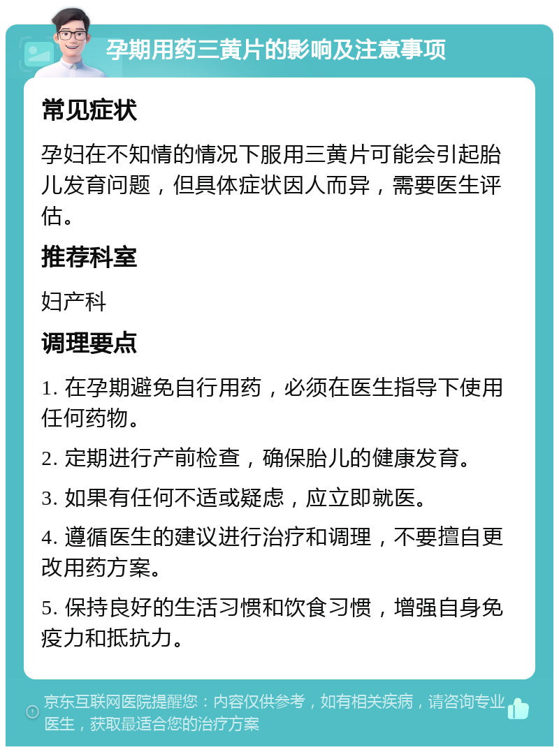 孕期用药三黄片的影响及注意事项 常见症状 孕妇在不知情的情况下服用三黄片可能会引起胎儿发育问题，但具体症状因人而异，需要医生评估。 推荐科室 妇产科 调理要点 1. 在孕期避免自行用药，必须在医生指导下使用任何药物。 2. 定期进行产前检查，确保胎儿的健康发育。 3. 如果有任何不适或疑虑，应立即就医。 4. 遵循医生的建议进行治疗和调理，不要擅自更改用药方案。 5. 保持良好的生活习惯和饮食习惯，增强自身免疫力和抵抗力。