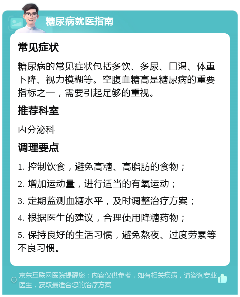 糖尿病就医指南 常见症状 糖尿病的常见症状包括多饮、多尿、口渴、体重下降、视力模糊等。空腹血糖高是糖尿病的重要指标之一，需要引起足够的重视。 推荐科室 内分泌科 调理要点 1. 控制饮食，避免高糖、高脂肪的食物； 2. 增加运动量，进行适当的有氧运动； 3. 定期监测血糖水平，及时调整治疗方案； 4. 根据医生的建议，合理使用降糖药物； 5. 保持良好的生活习惯，避免熬夜、过度劳累等不良习惯。