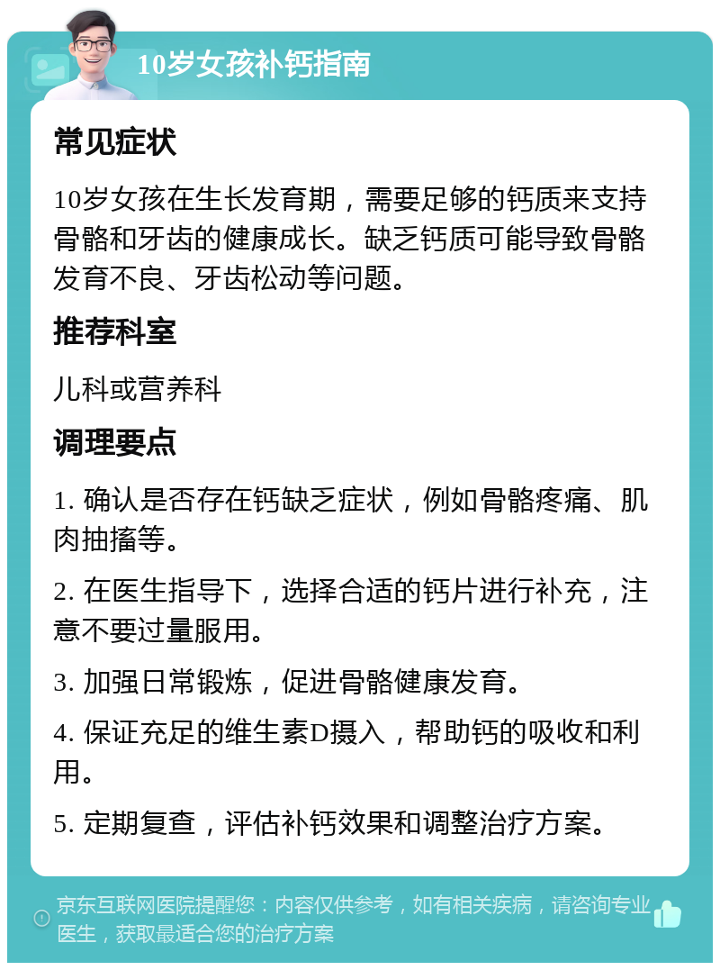 10岁女孩补钙指南 常见症状 10岁女孩在生长发育期，需要足够的钙质来支持骨骼和牙齿的健康成长。缺乏钙质可能导致骨骼发育不良、牙齿松动等问题。 推荐科室 儿科或营养科 调理要点 1. 确认是否存在钙缺乏症状，例如骨骼疼痛、肌肉抽搐等。 2. 在医生指导下，选择合适的钙片进行补充，注意不要过量服用。 3. 加强日常锻炼，促进骨骼健康发育。 4. 保证充足的维生素D摄入，帮助钙的吸收和利用。 5. 定期复查，评估补钙效果和调整治疗方案。