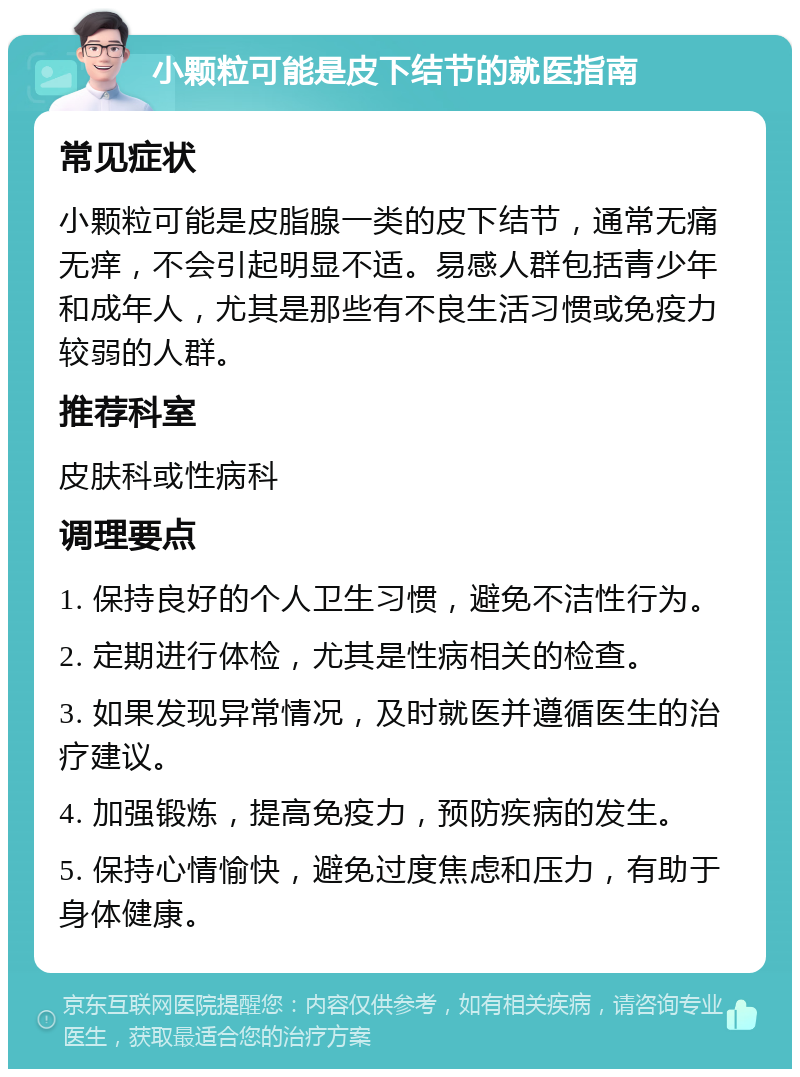 小颗粒可能是皮下结节的就医指南 常见症状 小颗粒可能是皮脂腺一类的皮下结节，通常无痛无痒，不会引起明显不适。易感人群包括青少年和成年人，尤其是那些有不良生活习惯或免疫力较弱的人群。 推荐科室 皮肤科或性病科 调理要点 1. 保持良好的个人卫生习惯，避免不洁性行为。 2. 定期进行体检，尤其是性病相关的检查。 3. 如果发现异常情况，及时就医并遵循医生的治疗建议。 4. 加强锻炼，提高免疫力，预防疾病的发生。 5. 保持心情愉快，避免过度焦虑和压力，有助于身体健康。