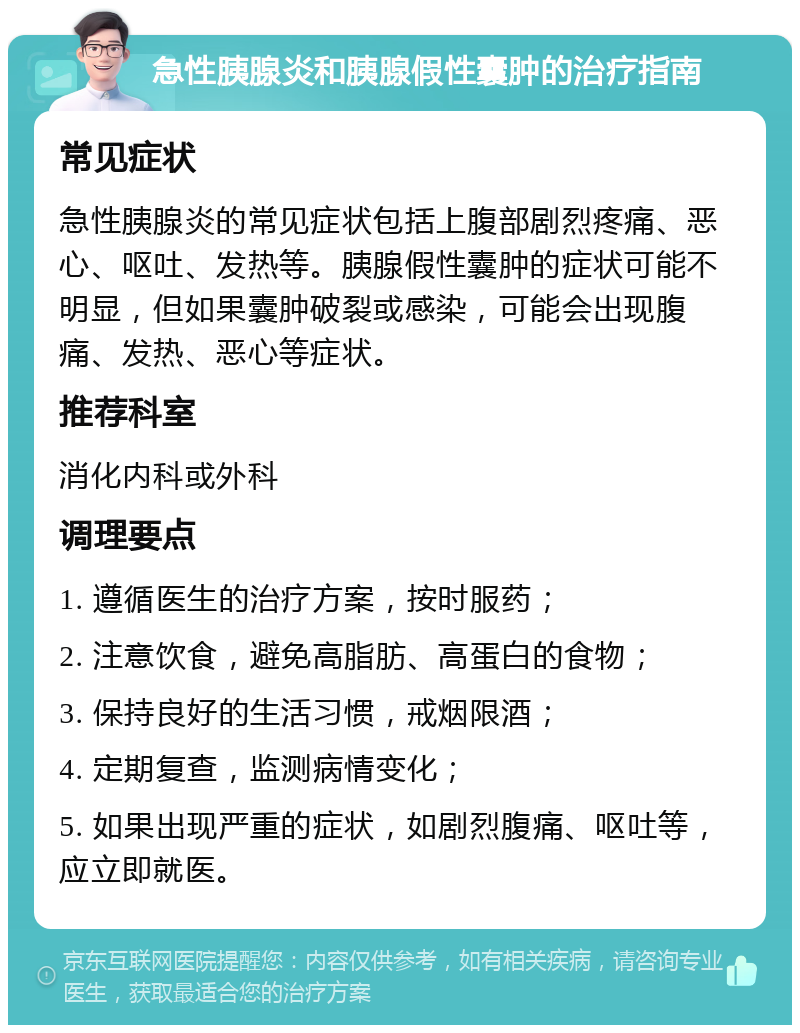 急性胰腺炎和胰腺假性囊肿的治疗指南 常见症状 急性胰腺炎的常见症状包括上腹部剧烈疼痛、恶心、呕吐、发热等。胰腺假性囊肿的症状可能不明显，但如果囊肿破裂或感染，可能会出现腹痛、发热、恶心等症状。 推荐科室 消化内科或外科 调理要点 1. 遵循医生的治疗方案，按时服药； 2. 注意饮食，避免高脂肪、高蛋白的食物； 3. 保持良好的生活习惯，戒烟限酒； 4. 定期复查，监测病情变化； 5. 如果出现严重的症状，如剧烈腹痛、呕吐等，应立即就医。