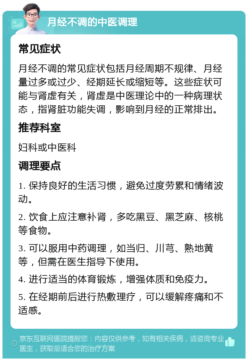 月经不调的中医调理 常见症状 月经不调的常见症状包括月经周期不规律、月经量过多或过少、经期延长或缩短等。这些症状可能与肾虚有关，肾虚是中医理论中的一种病理状态，指肾脏功能失调，影响到月经的正常排出。 推荐科室 妇科或中医科 调理要点 1. 保持良好的生活习惯，避免过度劳累和情绪波动。 2. 饮食上应注意补肾，多吃黑豆、黑芝麻、核桃等食物。 3. 可以服用中药调理，如当归、川芎、熟地黄等，但需在医生指导下使用。 4. 进行适当的体育锻炼，增强体质和免疫力。 5. 在经期前后进行热敷理疗，可以缓解疼痛和不适感。