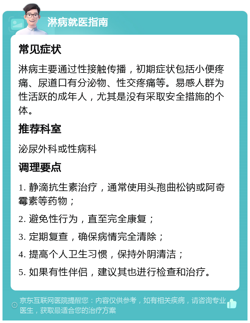 淋病就医指南 常见症状 淋病主要通过性接触传播，初期症状包括小便疼痛、尿道口有分泌物、性交疼痛等。易感人群为性活跃的成年人，尤其是没有采取安全措施的个体。 推荐科室 泌尿外科或性病科 调理要点 1. 静滴抗生素治疗，通常使用头孢曲松钠或阿奇霉素等药物； 2. 避免性行为，直至完全康复； 3. 定期复查，确保病情完全清除； 4. 提高个人卫生习惯，保持外阴清洁； 5. 如果有性伴侣，建议其也进行检查和治疗。