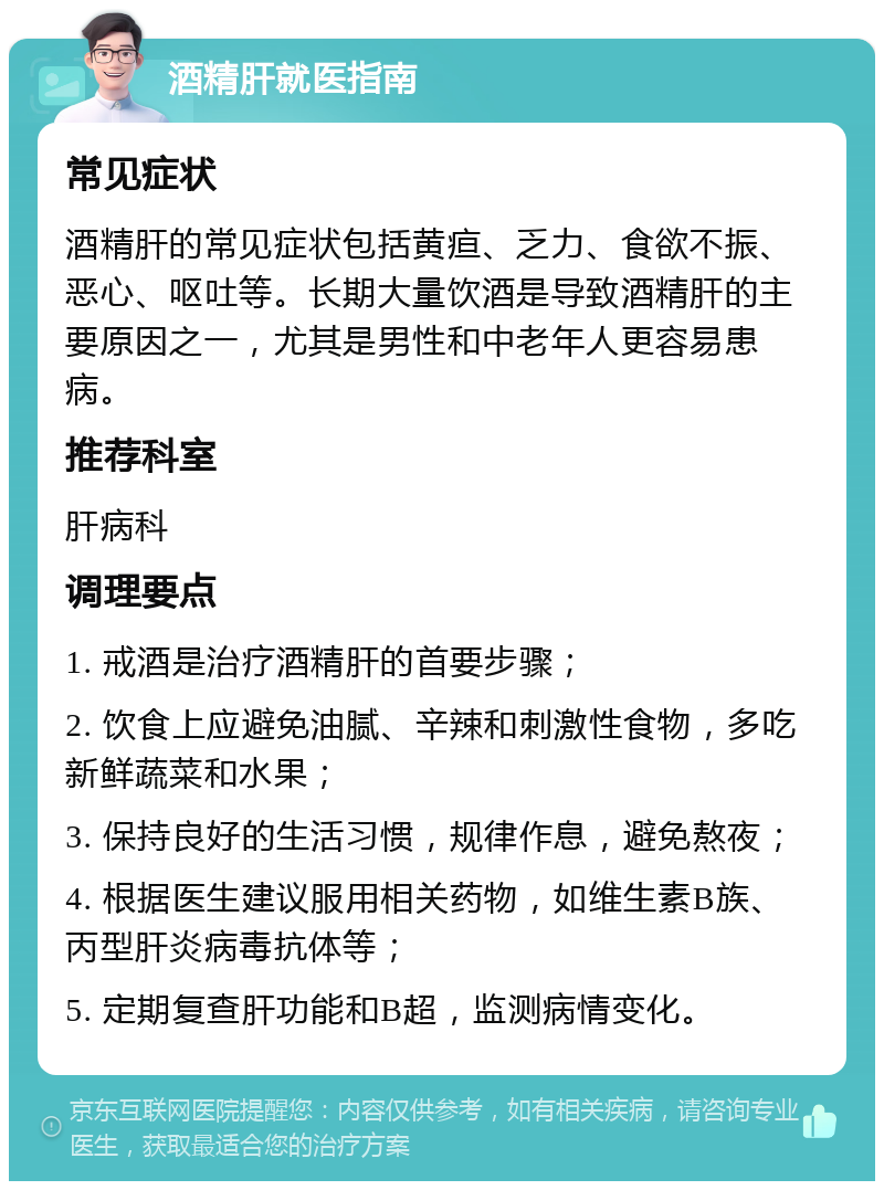 酒精肝就医指南 常见症状 酒精肝的常见症状包括黄疸、乏力、食欲不振、恶心、呕吐等。长期大量饮酒是导致酒精肝的主要原因之一，尤其是男性和中老年人更容易患病。 推荐科室 肝病科 调理要点 1. 戒酒是治疗酒精肝的首要步骤； 2. 饮食上应避免油腻、辛辣和刺激性食物，多吃新鲜蔬菜和水果； 3. 保持良好的生活习惯，规律作息，避免熬夜； 4. 根据医生建议服用相关药物，如维生素B族、丙型肝炎病毒抗体等； 5. 定期复查肝功能和B超，监测病情变化。