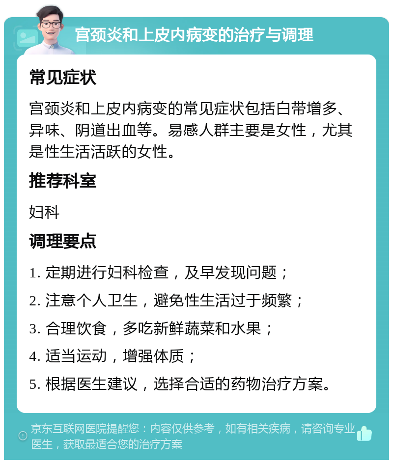 宫颈炎和上皮内病变的治疗与调理 常见症状 宫颈炎和上皮内病变的常见症状包括白带增多、异味、阴道出血等。易感人群主要是女性，尤其是性生活活跃的女性。 推荐科室 妇科 调理要点 1. 定期进行妇科检查，及早发现问题； 2. 注意个人卫生，避免性生活过于频繁； 3. 合理饮食，多吃新鲜蔬菜和水果； 4. 适当运动，增强体质； 5. 根据医生建议，选择合适的药物治疗方案。