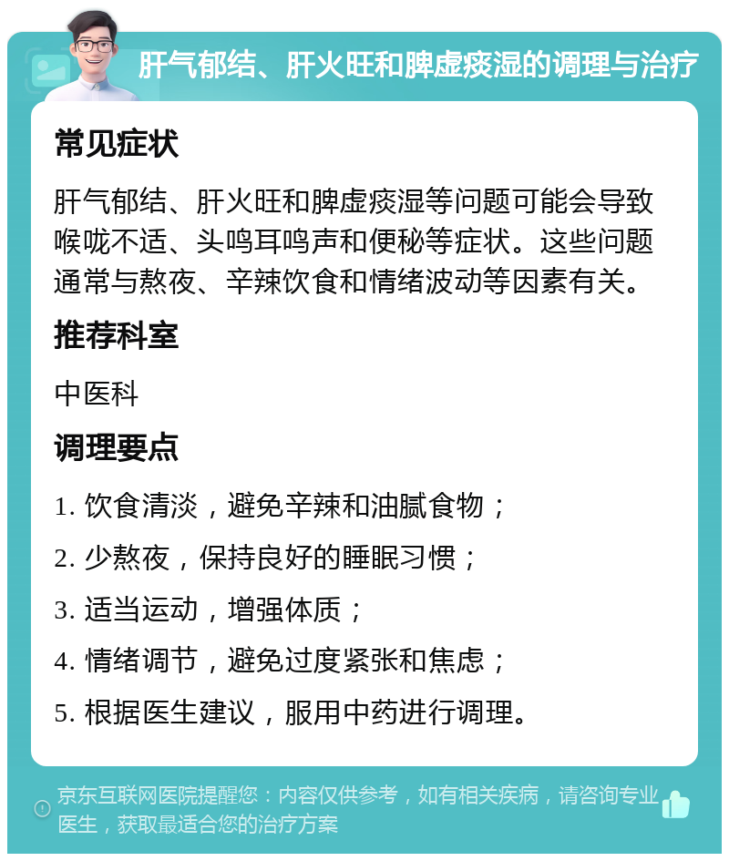 肝气郁结、肝火旺和脾虚痰湿的调理与治疗 常见症状 肝气郁结、肝火旺和脾虚痰湿等问题可能会导致喉咙不适、头鸣耳鸣声和便秘等症状。这些问题通常与熬夜、辛辣饮食和情绪波动等因素有关。 推荐科室 中医科 调理要点 1. 饮食清淡，避免辛辣和油腻食物； 2. 少熬夜，保持良好的睡眠习惯； 3. 适当运动，增强体质； 4. 情绪调节，避免过度紧张和焦虑； 5. 根据医生建议，服用中药进行调理。