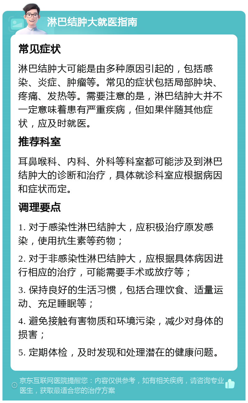 淋巴结肿大就医指南 常见症状 淋巴结肿大可能是由多种原因引起的，包括感染、炎症、肿瘤等。常见的症状包括局部肿块、疼痛、发热等。需要注意的是，淋巴结肿大并不一定意味着患有严重疾病，但如果伴随其他症状，应及时就医。 推荐科室 耳鼻喉科、内科、外科等科室都可能涉及到淋巴结肿大的诊断和治疗，具体就诊科室应根据病因和症状而定。 调理要点 1. 对于感染性淋巴结肿大，应积极治疗原发感染，使用抗生素等药物； 2. 对于非感染性淋巴结肿大，应根据具体病因进行相应的治疗，可能需要手术或放疗等； 3. 保持良好的生活习惯，包括合理饮食、适量运动、充足睡眠等； 4. 避免接触有害物质和环境污染，减少对身体的损害； 5. 定期体检，及时发现和处理潜在的健康问题。