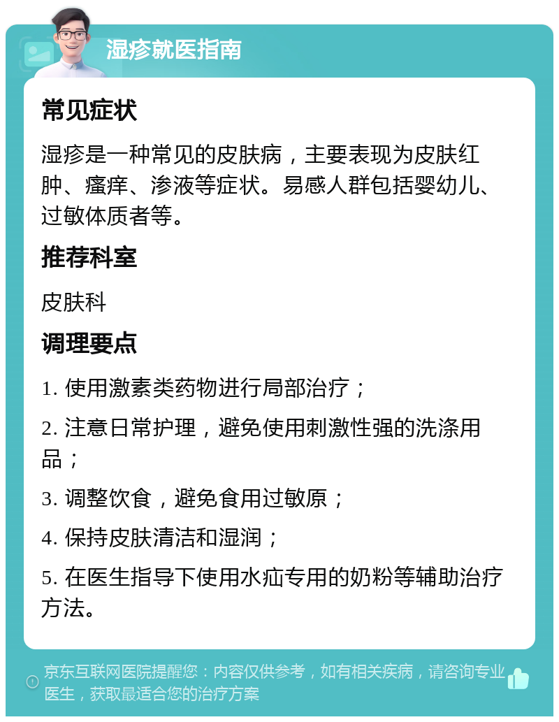 湿疹就医指南 常见症状 湿疹是一种常见的皮肤病，主要表现为皮肤红肿、瘙痒、渗液等症状。易感人群包括婴幼儿、过敏体质者等。 推荐科室 皮肤科 调理要点 1. 使用激素类药物进行局部治疗； 2. 注意日常护理，避免使用刺激性强的洗涤用品； 3. 调整饮食，避免食用过敏原； 4. 保持皮肤清洁和湿润； 5. 在医生指导下使用水疝专用的奶粉等辅助治疗方法。