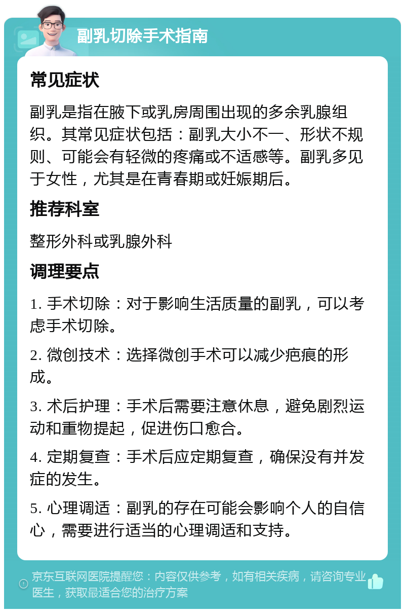 副乳切除手术指南 常见症状 副乳是指在腋下或乳房周围出现的多余乳腺组织。其常见症状包括：副乳大小不一、形状不规则、可能会有轻微的疼痛或不适感等。副乳多见于女性，尤其是在青春期或妊娠期后。 推荐科室 整形外科或乳腺外科 调理要点 1. 手术切除：对于影响生活质量的副乳，可以考虑手术切除。 2. 微创技术：选择微创手术可以减少疤痕的形成。 3. 术后护理：手术后需要注意休息，避免剧烈运动和重物提起，促进伤口愈合。 4. 定期复查：手术后应定期复查，确保没有并发症的发生。 5. 心理调适：副乳的存在可能会影响个人的自信心，需要进行适当的心理调适和支持。