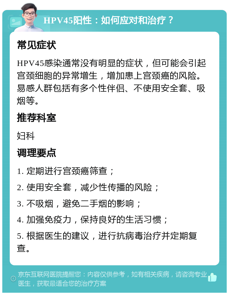 HPV45阳性：如何应对和治疗？ 常见症状 HPV45感染通常没有明显的症状，但可能会引起宫颈细胞的异常增生，增加患上宫颈癌的风险。易感人群包括有多个性伴侣、不使用安全套、吸烟等。 推荐科室 妇科 调理要点 1. 定期进行宫颈癌筛查； 2. 使用安全套，减少性传播的风险； 3. 不吸烟，避免二手烟的影响； 4. 加强免疫力，保持良好的生活习惯； 5. 根据医生的建议，进行抗病毒治疗并定期复查。