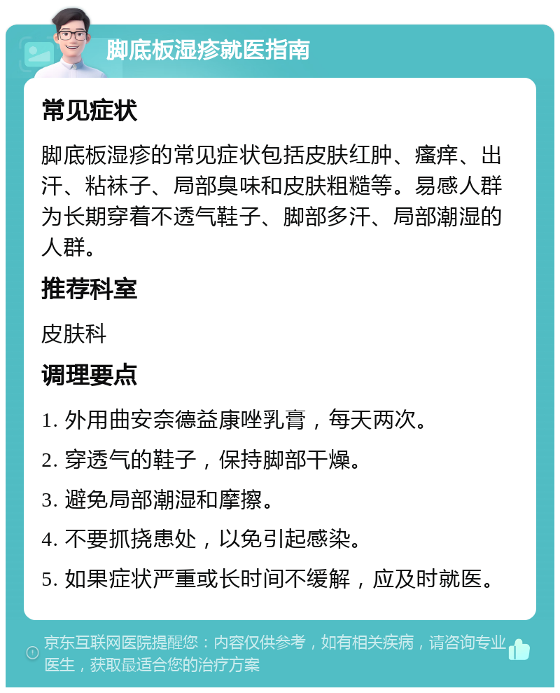 脚底板湿疹就医指南 常见症状 脚底板湿疹的常见症状包括皮肤红肿、瘙痒、出汗、粘袜子、局部臭味和皮肤粗糙等。易感人群为长期穿着不透气鞋子、脚部多汗、局部潮湿的人群。 推荐科室 皮肤科 调理要点 1. 外用曲安奈德益康唑乳膏，每天两次。 2. 穿透气的鞋子，保持脚部干燥。 3. 避免局部潮湿和摩擦。 4. 不要抓挠患处，以免引起感染。 5. 如果症状严重或长时间不缓解，应及时就医。