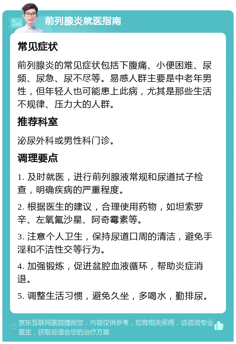 前列腺炎就医指南 常见症状 前列腺炎的常见症状包括下腹痛、小便困难、尿频、尿急、尿不尽等。易感人群主要是中老年男性，但年轻人也可能患上此病，尤其是那些生活不规律、压力大的人群。 推荐科室 泌尿外科或男性科门诊。 调理要点 1. 及时就医，进行前列腺液常规和尿道拭子检查，明确疾病的严重程度。 2. 根据医生的建议，合理使用药物，如坦索罗辛、左氧氟沙星、阿奇霉素等。 3. 注意个人卫生，保持尿道口周的清洁，避免手淫和不洁性交等行为。 4. 加强锻炼，促进盆腔血液循环，帮助炎症消退。 5. 调整生活习惯，避免久坐，多喝水，勤排尿。