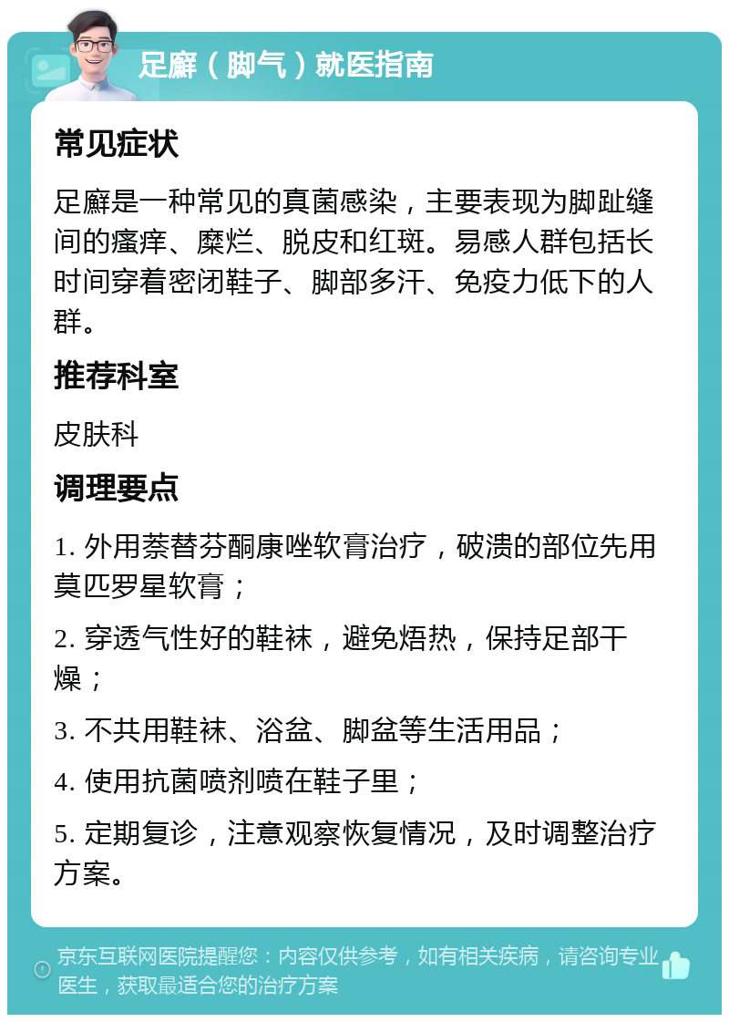 足廯（脚气）就医指南 常见症状 足廯是一种常见的真菌感染，主要表现为脚趾缝间的瘙痒、糜烂、脱皮和红斑。易感人群包括长时间穿着密闭鞋子、脚部多汗、免疫力低下的人群。 推荐科室 皮肤科 调理要点 1. 外用萘替芬酮康唑软膏治疗，破溃的部位先用莫匹罗星软膏； 2. 穿透气性好的鞋袜，避免焐热，保持足部干燥； 3. 不共用鞋袜、浴盆、脚盆等生活用品； 4. 使用抗菌喷剂喷在鞋子里； 5. 定期复诊，注意观察恢复情况，及时调整治疗方案。