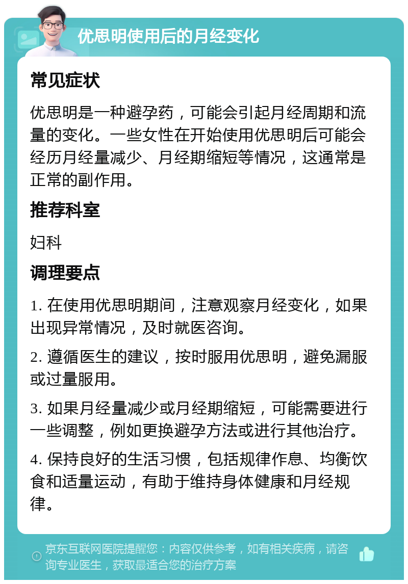 优思明使用后的月经变化 常见症状 优思明是一种避孕药，可能会引起月经周期和流量的变化。一些女性在开始使用优思明后可能会经历月经量减少、月经期缩短等情况，这通常是正常的副作用。 推荐科室 妇科 调理要点 1. 在使用优思明期间，注意观察月经变化，如果出现异常情况，及时就医咨询。 2. 遵循医生的建议，按时服用优思明，避免漏服或过量服用。 3. 如果月经量减少或月经期缩短，可能需要进行一些调整，例如更换避孕方法或进行其他治疗。 4. 保持良好的生活习惯，包括规律作息、均衡饮食和适量运动，有助于维持身体健康和月经规律。