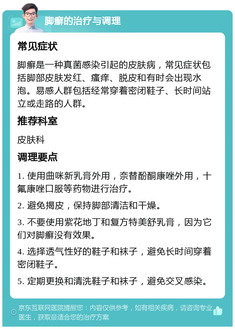 脚癣的治疗与调理 常见症状 脚癣是一种真菌感染引起的皮肤病，常见症状包括脚部皮肤发红、瘙痒、脱皮和有时会出现水泡。易感人群包括经常穿着密闭鞋子、长时间站立或走路的人群。 推荐科室 皮肤科 调理要点 1. 使用曲咪新乳膏外用，奈替酚酮康唑外用，十氟康唑口服等药物进行治疗。 2. 避免揭皮，保持脚部清洁和干燥。 3. 不要使用紫花地丁和复方特美舒乳膏，因为它们对脚癣没有效果。 4. 选择透气性好的鞋子和袜子，避免长时间穿着密闭鞋子。 5. 定期更换和清洗鞋子和袜子，避免交叉感染。