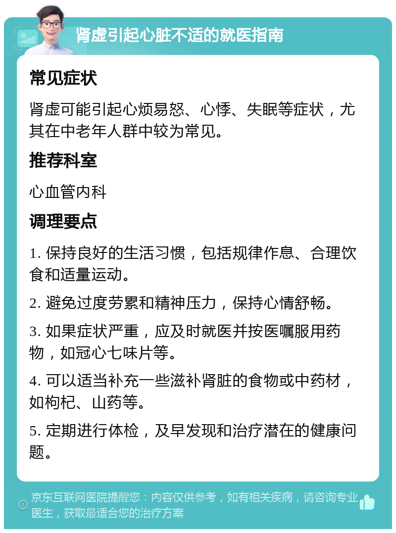 肾虚引起心脏不适的就医指南 常见症状 肾虚可能引起心烦易怒、心悸、失眠等症状，尤其在中老年人群中较为常见。 推荐科室 心血管内科 调理要点 1. 保持良好的生活习惯，包括规律作息、合理饮食和适量运动。 2. 避免过度劳累和精神压力，保持心情舒畅。 3. 如果症状严重，应及时就医并按医嘱服用药物，如冠心七味片等。 4. 可以适当补充一些滋补肾脏的食物或中药材，如枸杞、山药等。 5. 定期进行体检，及早发现和治疗潜在的健康问题。