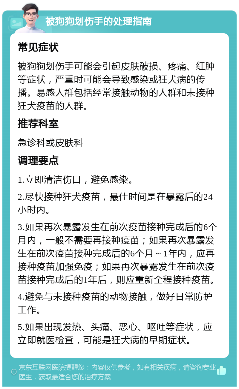 被狗狗划伤手的处理指南 常见症状 被狗狗划伤手可能会引起皮肤破损、疼痛、红肿等症状，严重时可能会导致感染或狂犬病的传播。易感人群包括经常接触动物的人群和未接种狂犬疫苗的人群。 推荐科室 急诊科或皮肤科 调理要点 1.立即清洁伤口，避免感染。 2.尽快接种狂犬疫苗，最佳时间是在暴露后的24小时内。 3.如果再次暴露发生在前次疫苗接种完成后的6个月内，一般不需要再接种疫苗；如果再次暴露发生在前次疫苗接种完成后的6个月～1年内，应再接种疫苗加强免疫；如果再次暴露发生在前次疫苗接种完成后的1年后，则应重新全程接种疫苗。 4.避免与未接种疫苗的动物接触，做好日常防护工作。 5.如果出现发热、头痛、恶心、呕吐等症状，应立即就医检查，可能是狂犬病的早期症状。